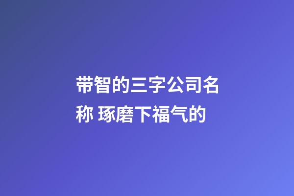 带智的三字公司名称 琢磨下福气的-第1张-公司起名-玄机派